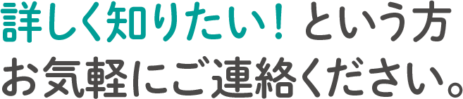 詳しく知りたい！ という方
        お気軽にご連絡ください。